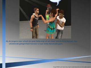 Als de jongens naar school zijn gaat Delia erop uit om meer sims te leren kennen. Een
uitstekende gelegenheid hiervoor is naar Joriks dansstudio gaan.

 