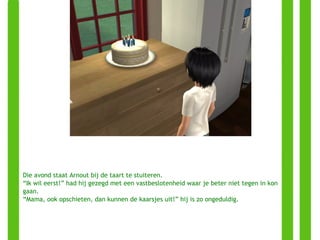 Die avond staat Arnout bij de taart te stuiteren.  “ Ik wil eerst!” had hij gezegd met een vastbeslotenheid waar je beter niet tegen in kon gaan. “ Mama, ook opschieten, dan kunnen de kaarsjes uit!” hij is zo ongeduldig. 