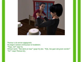 Thomas is als eerste opgegroeid. Hij begint meteen enthousiast te brabbelen. “ Papa, lief” zegt hij. William lacht: “Dat denk je maar” grapt hij dan. “Kijk, Ilse gaat ook groot worden” “ Ils!” roept Thomas blij. 