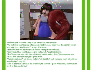 Dan komt ook Ilse weer terug in de armen van haar moeder. “ We zullen je haartjes nog iets anders moeten doen, maar voor de rest kan het er best mee door, vind je niet?” vraagt Kristianne. “ Hoe komt het dat ze bruin haar heeft?” vraagt Nina verbaasd. “ Geen idee. Haar wenkbrauwen zijn wel zwart.” zegt Kristianne. “ Geef haar maar aan mij, dan zal ik haar kapsel anders doen” biedt Arnout aan. “ Is dat niet iets voor meisjes?” grapt Nina. “ Waarom dat dan?” wil Arnout weten. “Jij doet het niet en mama moet mijn kleren nog afmaken” zegt hij. “ Aha, ik dacht al, vanwaar dat vriendelijke aanbod.” grapt Kristianne, ondertussen geeft ze Ilse aan Arnout. 