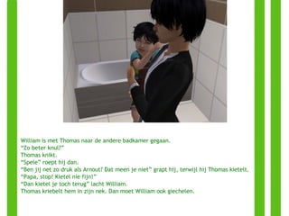 William is met Thomas naar de andere badkamer gegaan. “ Zo beter knul?” Thomas knikt.  “ Spele” roept hij dan.  “ Ben jij net zo druk als Arnout? Dat meen je niet” grapt hij, terwijl hij Thomas kietelt. “ Papa, stop! Kietel nie fijn!” “ Dan kietel je toch terug” lacht William. Thomas kriebelt hem in zijn nek. Dan moet William ook giechelen. 