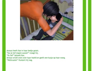 Arnout heeft Ilse in haar bedje gezet. “ Ga je lief slapen zussie?” vraagt hij. “ Ils lief” belooft Ilse. Arnout wrijft even over haar hoofd en geeft een kusje op haar wang. “ Weltrusten” fluistert hij nog. 