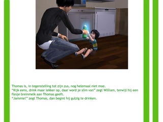 Thomas is, in tegenstelling tot zijn zus, nog helemaal niet moe. “ Kijk eens, drink maar lekker op, daar word je slim van” zegt William, terwijl hij een flesje breinmelk aan Thomas geeft. “ Jammie!” zegt Thomas, dan begint hij gulzig te drinken. 