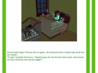 Na een tijdje begint Thomas toch te gapen. Als Kristianne hem in bedje legt wordt Ilse net wakker. “ Te gek” mompelt Kristianne. “Hopelijk gaat dit niet de hele tijd zo door, dan kunnen we onze nachtrust wel vaarwel zeggen” 