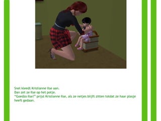 Snel kleedt Kristianne Ilse aan. Dan zet ze Ilse op het potje. “ Goedzo Ilse!” prijst Kristianne Ilse, als ze netjes blijft zitten totdat ze haar plasje heeft gedaan. 