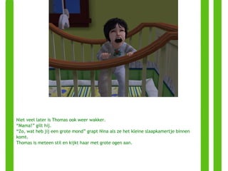 Niet veel later is Thomas ook weer wakker. “ Mama!” gilt hij. “ Zo, wat heb jij een grote mond” grapt Nina als ze het kleine slaapkamertje binnen komt. Thomas is meteen stil en kijkt haar met grote ogen aan. 