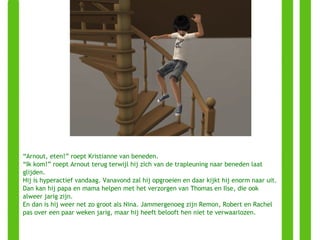“ Arnout, eten!” roept Kristianne van beneden. “ Ik kom!” roept Arnout terug terwijl hij zich van de trapleuning naar beneden laat glijden. Hij is hyperactief vandaag. Vanavond zal hij opgroeien en daar kijkt hij enorm naar uit. Dan kan hij papa en mama helpen met het verzorgen van Thomas en Ilse, die ook alweer jarig zijn. En dan is hij weer net zo groot als Nina. Jammergenoeg zijn Remon, Robert en Rachel pas over een paar weken jarig, maar hij heeft belooft hen niet te verwaarlozen. 