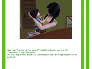 “ Gaat lieve Thommie nu even spelen?” vraagt Nina dan aan haar broertje. “ Thomas kleure” zegt Thomas blij. “ Dat mag” zegt Nina en ze zet haar kleine broertje neer, die kruipt meteen naar de speeltafel. 