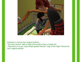 Kristianne is snel bij haar jongste kinderen. “ Stil maar lieverd” zegt ze tegen Ilse terwijl ze haar uit bedje tilt. “ Papa komt er al aan, nog eventjes geduld Thomas!” zegt ze dan tegen Thomas die haar vragend aankijkt. 