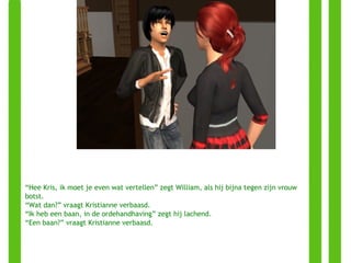 “ Hee Kris, ik moet je even wat vertellen” zegt William, als hij bijna tegen zijn vrouw botst. “ Wat dan?” vraagt Kristianne verbaasd. “ Ik heb een baan, in de ordehandhaving” zegt hij lachend. “ Een baan?” vraagt Kristianne verbaasd. 