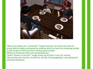 “ Heb je een beetje zin in vanavond?” vraagt Kristianne, als Arnout aan tafel zit. Arnout knikt en begint enthousiast te vertellen dat hij zo naar zijn verjaardag uitkijkt en dat hij ook zin heeft dat Ilse en Thomas groot worden.  William en Kristianne kijken hem glimlachend aan.  “ Huilen Thomas en Ilse nou?” vraagt Arnout als hij klaar is met zijn verhaal. “ Dat zou best eens kunnen, ik denk Ilse, die ligt in de bungelboog, in de werkkamer” antwoordt Kristianne. 