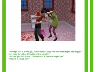 “ Broertje, wat is er met jou aan de hand? Kan je niet eens meer tegen een grapje?” zegt Nina, terwijl ze Arnout begint te kietelen. “ Hou op” giechelt Arnout. “Je weet dat ik daar niet tegen kan” “ Daarom is het zo leuk” 