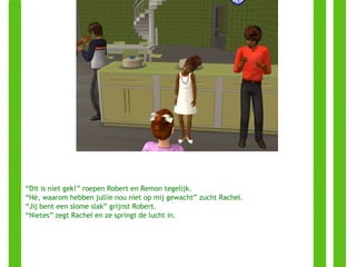 “ Dit is niet gek!” roepen Robert en Remon tegelijk. “ Hè, waarom hebben jullie nou niet op mij gewacht” zucht Rachel. “ Jij bent een slome slak” grijnst Robert. “ Nietes” zegt Rachel en ze springt de lucht in. 