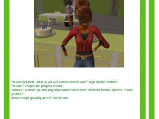 “ Ik kan het best. Maar ik wil wel andere kleren aan!” zegt Rachel meteen. “ Ik ook!” roepen de jongens in koor. “ Arnout, ik moet jou ook nog mijn kamer laten zien” bedenkt Rachel opeens. “Loop je mee?” Arnout loopt gewillig achter Rachel aan. 