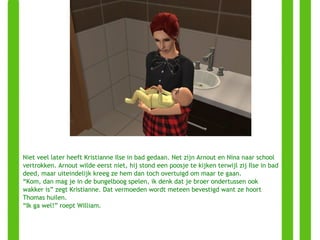 Niet veel later heeft Kristianne Ilse in bad gedaan. Net zijn Arnout en Nina naar school vertrokken. Arnout wilde eerst niet, hij stond een poosje te kijken terwijl zij Ilse in bad deed, maar uiteindelijk kreeg ze hem dan toch overtuigd om maar te gaan. “ Kom, dan mag je in de bungelboog spelen, ik denk dat je broer ondertussen ook wakker is” zegt Kristianne. Dat vermoeden wordt meteen bevestigd want ze hoort Thomas huilen. “ Ik ga wel!” roept William. 