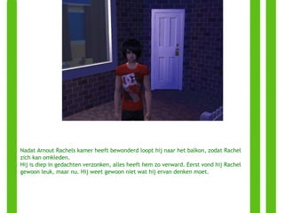 Nadat Arnout Rachels kamer heeft bewonderd loopt hij naar het balkon, zodat Rachel zich kan omkleden. Hij is diep in gedachten verzonken, alles heeft hem zo verward. Eerst vond hij Rachel gewoon leuk, maar nu. Hij weet gewoon niet wat hij ervan denken moet. 