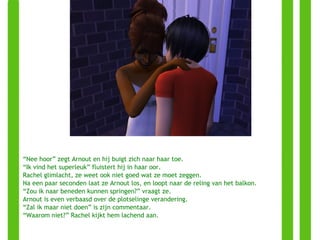 “ Nee hoor” zegt Arnout en hij buigt zich naar haar toe. “ Ik vind het superleuk” fluistert hij in haar oor. Rachel glimlacht, ze weet ook niet goed wat ze moet zeggen. Na een paar seconden laat ze Arnout los, en loopt naar de reling van het balkon. “ Zou ik naar beneden kunnen springen?” vraagt ze. Arnout is even verbaasd over de plotselinge verandering. “ Zal ik maar niet doen” is zijn commentaar. “ Waarom niet?” Rachel kijkt hem lachend aan. 