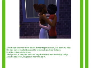 Arnout zegt niks maar trekt Rachel dichter tegen zich aan, dan zoent hij haar. Het lijkt een eeuwigheid geduurt te hebben als ze elkaar loslaten. Ze kijken elkaar stralend aan. “ Heb je toch je tong niet verloren” zegt Rachel met een onschuldig lachje. Arnout bloost weer, hij gaat er maar niet op in. 
