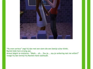 “ Nu even serieus” zegt hij dan met een stem die een beetje schor klinkt. Rachel kijkt hem ernstig aan. Arnout begint te stotteren: “Ikkeh... eh... Zou je... zou je verkering met me willen?” vraagt hij dan terwijl hij Rachels hand vasthoudt. 