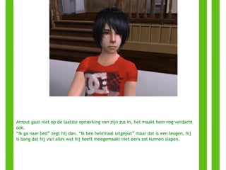 Arnout gaat niet op de laatste opmerking van zijn zus in, het maakt hem nog verdacht ook. “ Ik ga naar bed” zegt hij dan. “Ik ben helemaal uitgeput” maar dat is een leugen, hij is bang dat hij van alles wat hij heeft meegemaakt niet eens zal kunnen slapen. 