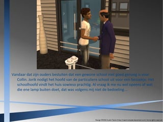 Vandaar dat zijn ouders besluiten dat een gewone school niet goed genoeg is voor
Collin. Jorik nodigt het hoofd van de particuliere school uit voor een bezoekje. Het
schoolhoofd vindt het huis sowieso prachtig. Al vraag ik me nu wel opeens af wat
die ene lamp buiten doet, dat was volgens mij niet de bedoeling...

 