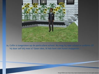 Ja, Collin is toegelaten op de particuliere school. Nu mag hij naar school in uniform. Of
hij daar zelf blij mee is? Geen idee, ik heb hem niet horen mopperen...

 