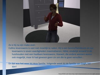 Zo is hij na zijn make-over.
Collins levenswens is vast niet moeilijk te raden. Hij is een kennis/familiesim en zijn
levenwens is zeven vaardigheden maximaliseren. Hèhè, eindelijk iemand in dit
huishouden met een haalbare levenswens. Hoewel, die andere wensen waren
ook mogelijk, maar ik had gewoon geen zin om die te gaan vervullen...
En dat was het weer bij deze familie. Volgende week bij de familie van Gogh, tot
dan!

 