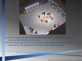 En dit is de ruimte waar ik persoonlijk best een beetje trots op ben. Het naaiatelier.
Jorik is er momenteel in aan het werk.
Het biedt ruimte voor 4 sims om te werken. Er staan diverse paspoppen, stof in
overvloed en zelfs spiegels om de zelf gemaakte kleding te bekijken.

 