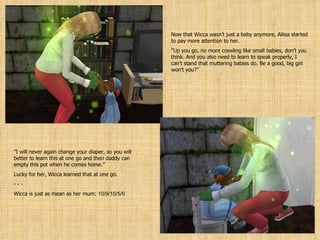 Now that Wicca wasn’t just a baby anymore, Aliisa started to pay more attention to her. ” Up you go, no more crawling like small babies, don’t you think. And you also need to learn to speak properly, I can’t stand that muttering babies do. Be a good, big girl won’t you?” ” I will never again change your diaper, so you will better to learn this at one go and then daddy can empty this pot when he comes home.” Lucky for her, Wicca learned that at one go. - - Wicca is just as mean as her mum:  10/9/10/5/0 