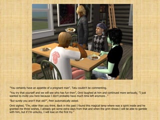 ” You certainly have an appetite of a pregnant man”, Tatu couldn’t be commenting. ” You try that yourself and we will see who has fun then”, Onni laughed at him and continued more seriously, ”I just wanted to invite you here because I don’t probably have much time left anymore…” ” But surely you aren’t that old?”, Petri automatically asked. Onni sighed, ”I’m, older than you think. Back in the past I found this magical lamp where was a spirit inside and he granted me three wishes, I already got some extra days from that and when the grim shows I will be able to gamble with him, but if I’m unlucky, I will lose on the first try.” 
