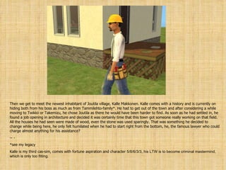 Then we get to meet the newest inhabitant of Joutila village, Kalle Makkonen. Kalle comes with a history and is currently on hiding both from his boss as much as from Tammilehto-family*. He had to get out of the town and after considering a while moving to Twikkii or Takemizu, he chose Joutila as there he would have been harder to find. As soon as he had settled in, he found a job opening in architecture and decided it was certainly time that this town got someone really working on that field. All the houses he had seen were made of wood, even the stone was used sparingly. That was something he decided to change while being here, he only felt humilated when he had to start right from the bottom, he, the famous lawyer who could charge almost anything for his assistance? - - *see my legacy Kalle is my third cas-sim, comes with fortune aspiration and character  5/8/6/3/3 , his LTW is to become criminal mastermind, which is only too fitting. 