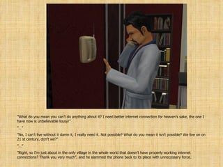 ” What do you mean you can’t do anything about it? I need better internet connection for heaven’s sake, the one I have now is unbelievable lousy!” ”…” ” No, I can’t live without it damn it, I really need it. Not possible? What do you mean it isn’t possible? We live on on 21 st century, don’t we?” ”…” ” Right, so I’m just about in the only village in the whole world that doesn’t have properly working internet connections? Thank you very much”, and he slammed the phone back to its place with unnecessary force. 