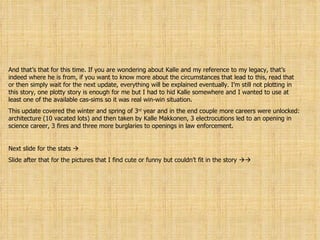 And that’s that for this time. If you are wondering about Kalle and my reference to my legacy, that’s indeed where he is from, if you want to know more about the circumstances that lead to this, read that or then simply wait for the next update, everything will be explained eventually. I’m still not plotting in this story, one plotty story is enough for me but I had to hid Kalle somewhere and I wanted to use at least one of the available cas-sims so it was real win-win situation. This update covered the winter and spring of 3 rd  year and in the end couple more careers were unlocked: architecture (10 vacated lots) and then taken by Kalle Makkonen, 3 electrocutions led to an opening in science career, 3 fires and three more burglaries to openings in law enforcement.  Next slide for the stats   Slide after that for the pictures that I find cute or funny but couldn’t fit in the story   