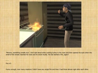 ” Mmmm, something smells nice”, Onni said aloud while cooking turkey in the oven and then opened his eyes when the smell of the smoke reached his nose and he swore loudly. He had started a fire, again? - - Fire #3 Funny enough, over many rotations I didn’t have any single fire and then I had three almost right after each other. 