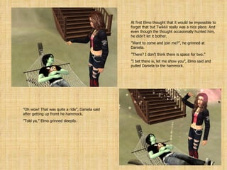 At first Elmo thought that it would be impossible to forget that but Twikkii really was a nice place. And even though the thought occasionally hunted him, he didn’t let it bother. ” Want to come and join me?”, he grinned at Daniela. ” There? I don’t think there is space for two.” ” I bet there is, let me show you”, Elmo said and pulled Daniela to the hammock. ” Oh wow! That was quite a ride”, Daniela said after getting up fromt he hammock. ” Told ya,” Elmo grinned sleepily. 