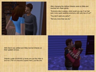 After changing the clothes Orlando came to Hilda and touched her cheek gently. ” Everyone else is asleep, what would you say if we had just a very quiet wedding ceremony with only two of us?” ” You don’t want any party?” ” Not any more than you do.” With that it was settled and Hilda married Orlando on their upstairs terrace. - - Orlando Luode ( 6/3/6/4/6 ) is family sim just like Hilda is and his LTW is to become Captain Hero, just like she. 
