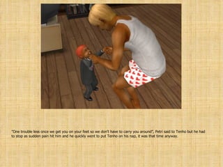 ” One trouble less once we get you on your feet so we don’t have to carry you around”, Petri said to Tenho but he had to stop as sudden pain hit him and he quickly went to put Tenho on his nap, it was that time anyway. 