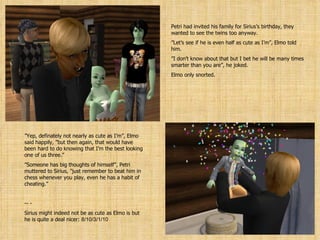 Petri had invited his family for Sirius’s birthday, they wanted to see the twins too anyway. ” Let’s see if he is even half as cute as I’m”, Elmo told him. ” I don’t know about that but I bet he will be many times smarter than you are”, he joked. Elmo only snorted. ” Yep, definately not nearly as cute as I’m”, Elmo said happily, ”but then again, that would have been hard to do knowing that I’m the best looking one of us three.” ” Someone has big thoughts of himself”, Petri muttered to Sirius, ”just remember to beat him in chess whenever you play, even he has a habit of cheating.” - - Sirius might indeed not be as cute as Elmo is but he is quite a deal nicer:  8/10/3/1/10 