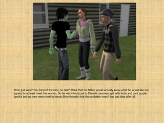 Elmo just wasn’t too fond of the idea, he didn’t think that his father would actually know what he would like but agreed to at least meet the woman. So he was introduced to Daniela Lievonen, girl with locks and dark purple lipstick and as they were shaking hands Elmo thought that this probably wasn’t too bad idea after all. 