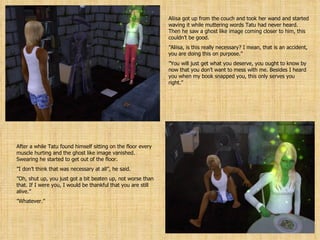 Aliisa got up from the couch and took her wand and started waving it while muttering words Tatu had never heard. Then he saw a ghost like image coming closer to him, this couldn’t be good. ” Aliisa, is this really necessary? I mean, that is an accident, you are doing this on purpose.” ” You will just get what you deserve, you ought to know by now that you don’t want to mess with me. Besides I heard you when my book snapped you, this only serves you right.” After a while Tatu found himself sitting on the floor every muscle hurting and the ghost like image vanished. Swearing he started to get out of the floor. ” I don’t think that was necessary at all”, he said. ” Oh, shut up, you just got a bit beaten up, not worse than that. If I were you, I would be thankful that you are still alive.” ” Whatever.” 