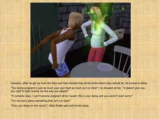 However, after he got up from the floor and had checked that all his limbs where they should be, he turned to Aliisa. ” You being pregnant is just as much your own fault as much as it is mine!”, he shouted at her, ”it doesn’t give you any right to start hexing me the way you please!” ” It certainly does, I can’t become pregnant all by myself, this is your doing and you weren’t even sorry!” ” I’m not sorry about something that isn’t my fault!” ” Fine, you sleep on the couch!”, Aliisa finally said and turned away. 