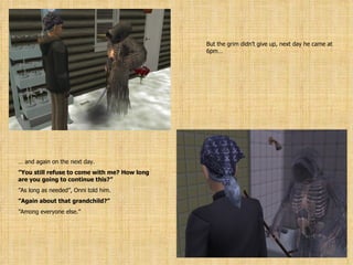 But the grim didn’t give up, next day he came at 6pm… …  and again on the next day. ” You still refuse to come with me? How long are you going to continue this?” ” As long as needed”, Onni told him. ” Again about that grandchild?” ” Among everyone else.” 