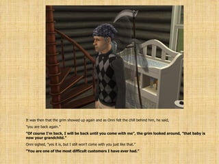 It was then that the grim showed up again and as Onni felt the chill behind him, he said, ” you are back again.” ” Of course I’m back, I will be back until you come with me”, the grim looked around, ”that baby is now your grandchild.” Onni sighed, ”yes it is, but I still won’t come with you just like that.” ” You are one of the most difficult customers I have ever had.” 