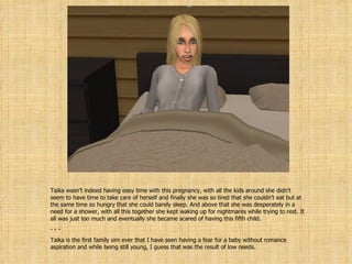 Taika wasn’t indeed having easy time with this pregnancy, with all the kids around she didn’t seem to have time to take care of herself and finally she was so tired that she couldn’t eat but at the same time so hungry that she could barely sleep. And above that she was desperately in a need for a shower, with all this together she kept waking up for nightmares while trying to rest. It all was just too much and eventually she became scared of having this fifth child. - - Taika is the first family sim ever that I have seen having a fear for a baby without romance aspiration and while being still young, I guess that was the result of low needs. 