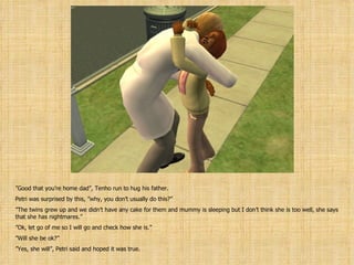 ” Good that you’re home dad”, Tenho run to hug his father. Petri was surprised by this, ”why, you don’t usually do this?” ” The twins grew up and we didn’t have any cake for them and mummy is sleeping but I don’t think she is too well, she says that she has nightmares.” ” Ok, let go of me so I will go and check how she is.” ” Will she be ok?” ” Yes, she will”, Petri said and hoped it was true. 