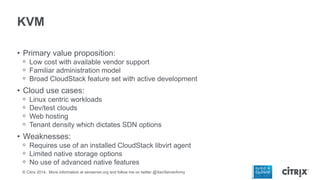 KVM
• Primary value proposition:
ᵒ Low cost with available vendor support
ᵒ Familiar administration model
ᵒ Broad CloudStack feature set with active development

• Cloud use cases:
ᵒ
ᵒ
ᵒ
ᵒ

Linux centric workloads
Dev/test clouds
Web hosting
Tenant density which dictates SDN options

• Weaknesses:
ᵒ Requires use of an installed CloudStack libvirt agent
ᵒ Limited native storage options
ᵒ No use of advanced native features
© Citrix 2014. More information at xenserver.org and follow me on twitter @XenServerArmy

 