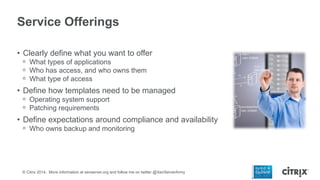 Service Offerings
• Clearly define what you want to offer
ᵒ What types of applications
ᵒ Who has access, and who owns them
ᵒ What type of access

• Define how templates need to be managed
ᵒ Operating system support
ᵒ Patching requirements

• Define expectations around compliance and availability
ᵒ Who owns backup and monitoring

© Citrix 2014. More information at xenserver.org and follow me on twitter @XenServerArmy

 