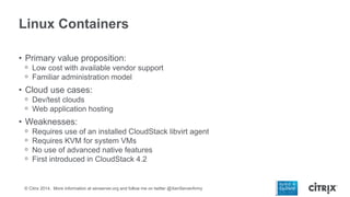 Linux Containers
• Primary value proposition:
ᵒ Low cost with available vendor support
ᵒ Familiar administration model

• Cloud use cases:
ᵒ Dev/test clouds
ᵒ Web application hosting

• Weaknesses:
ᵒ
ᵒ
ᵒ
ᵒ

Requires use of an installed CloudStack libvirt agent
Requires KVM for system VMs
No use of advanced native features
First introduced in CloudStack 4.2

© Citrix 2014. More information at xenserver.org and follow me on twitter @XenServerArmy

 