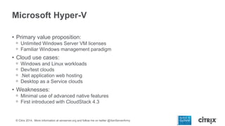 Microsoft Hyper-V
• Primary value proposition:
ᵒ Unlimited Windows Server VM licenses
ᵒ Familiar Windows management paradigm

• Cloud use cases:
ᵒ
ᵒ
ᵒ
ᵒ

Windows and Linux workloads
Dev/test clouds
.Net application web hosting
Desktop as a Service clouds

• Weaknesses:
ᵒ Minimal use of advanced native features
ᵒ First introduced with CloudStack 4.3

© Citrix 2014. More information at xenserver.org and follow me on twitter @XenServerArmy

 