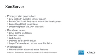 XenServer
• Primary value proposition:
ᵒ
ᵒ
ᵒ
ᵒ

Low cost with available vendor support
Broad CloudStack feature set with active development
Large CloudStack install base
Direct integration via XAPI toolstack

• Cloud use cases:
ᵒ
ᵒ
ᵒ
ᵒ
ᵒ

Linux centric workloads
Dev/test clouds
Web hosting
Desktop as a Service clouds
Large VM density and secure tenant isolation

• Weaknesses:
ᵒ Minimal use of advanced native features
© Citrix 2014. More information at xenserver.org and follow me on twitter @XenServerArmy

 